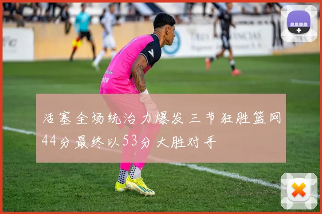 活塞全场统治力爆发三节狂胜篮网44分最终以53分大胜对手