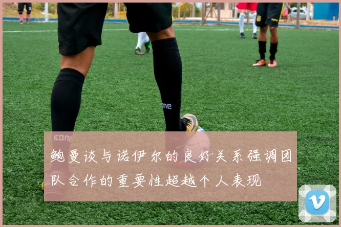 鲍曼谈与诺伊尔的良好关系强调团队合作的重要性超越个人表现