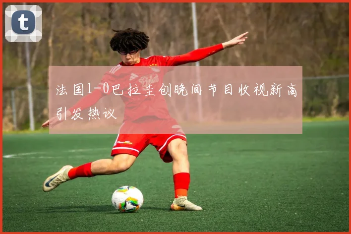 法国1-0巴拉圭创晚间节目收视新高引发热议