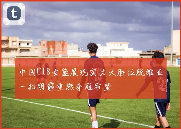中国U18女篮展现实力大胜拉脱维亚一扫阴霾重燃夺冠希望