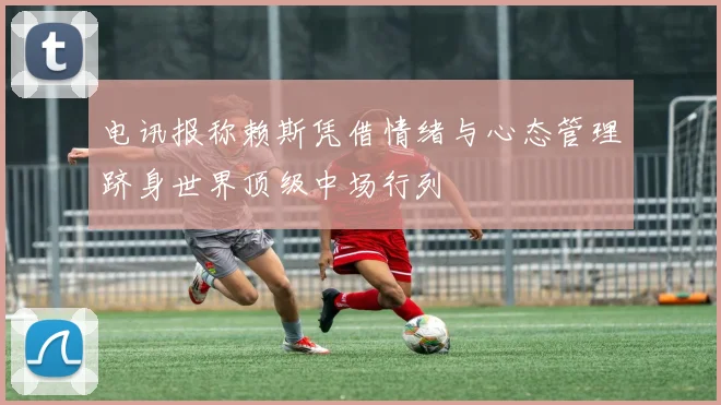 电讯报称赖斯凭借情绪与心态管理跻身世界顶级中场行列