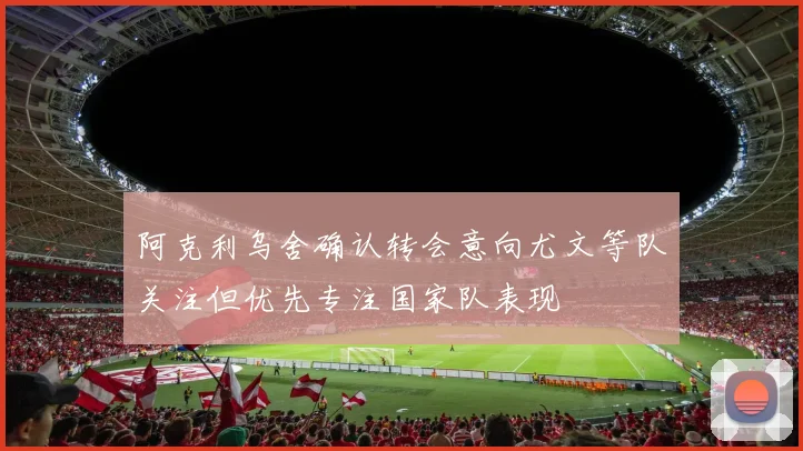 阿克利乌舍确认转会意向尤文等队关注但优先专注国家队表现