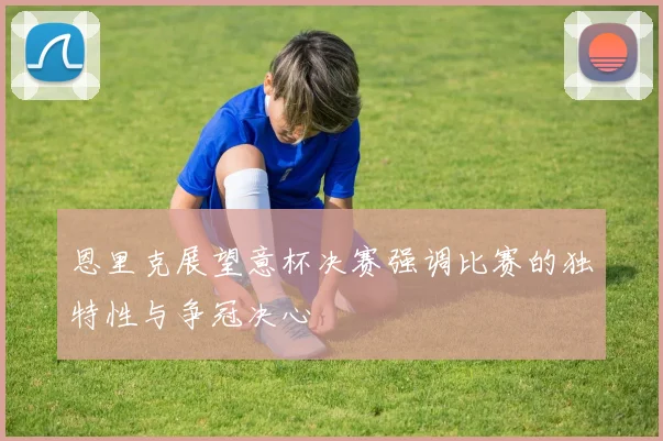 恩里克展望意杯决赛强调比赛的独特性与争冠决心