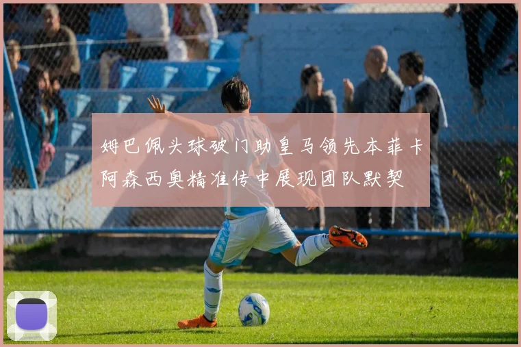 姆巴佩头球破门助皇马领先本菲卡阿森西奥精准传中展现团队默契