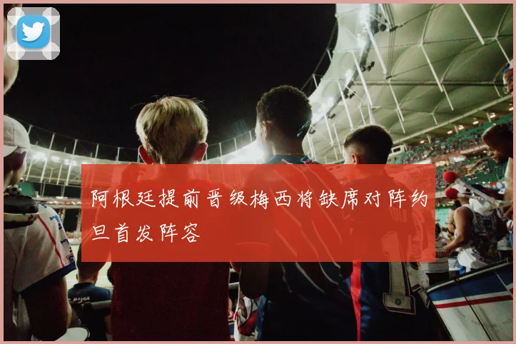 阿根廷提前晋级梅西将缺席对阵约旦首发阵容