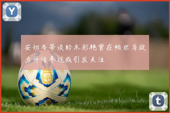 安切洛蒂谈铃木彩艳曾在帕尔马效力并培养过我引发关注