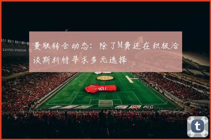 曼联转会动态：除了M费还在积极洽谈斯科特寻求多元选择