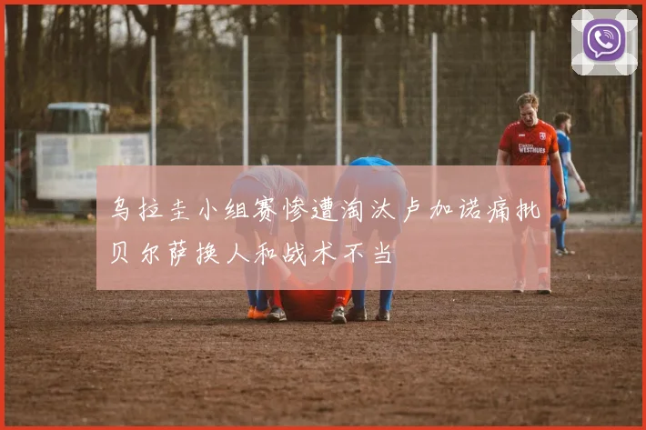 乌拉圭小组赛惨遭淘汰卢加诺痛批贝尔萨换人和战术不当