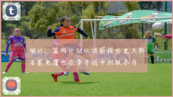 湖记：篮网计划以顶薪报价里夫斯活塞老鹰也在争夺战中积极参与