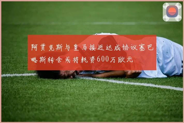 阿贾克斯与皇马接近达成协议塞巴略斯转会或将耗资600万欧元