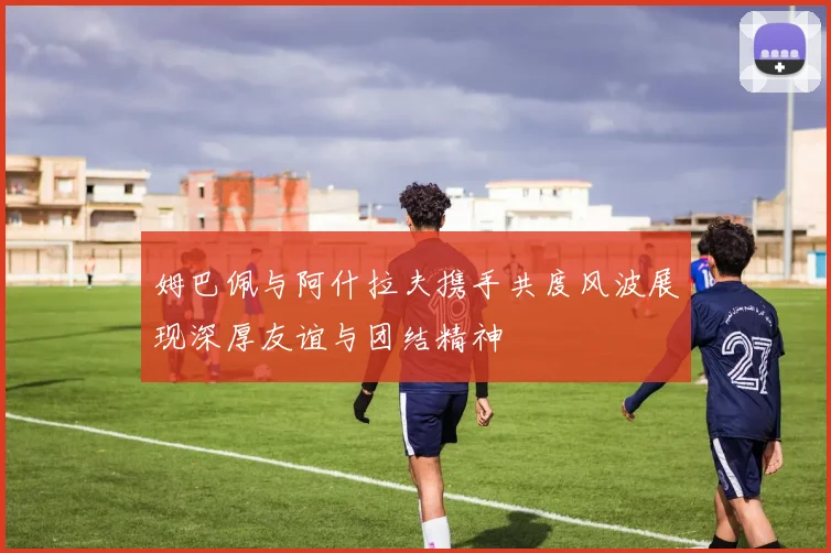 姆巴佩与阿什拉夫携手共度风波展现深厚友谊与团结精神