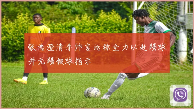 张浩澄清李帅言论称全力以赴踢球并无踢假球指示