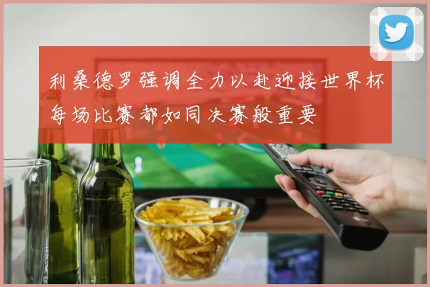 利桑德罗强调全力以赴迎接世界杯每场比赛都如同决赛般重要