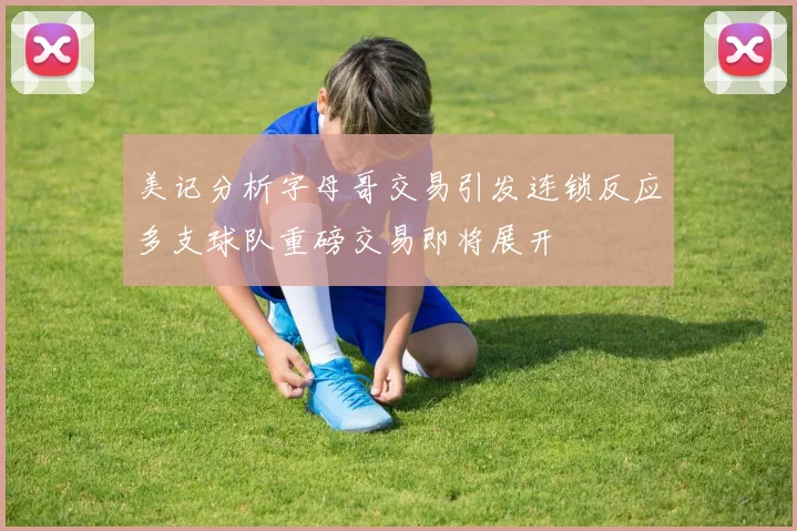 美记分析字母哥交易引发连锁反应多支球队重磅交易即将展开
