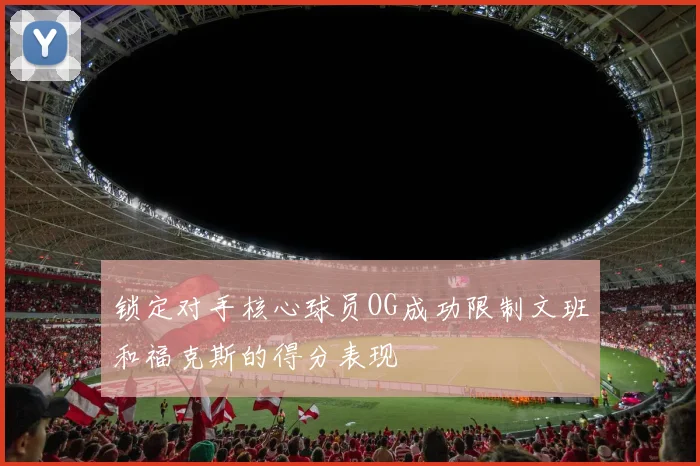 锁定对手核心球员OG成功限制文班和福克斯的得分表现