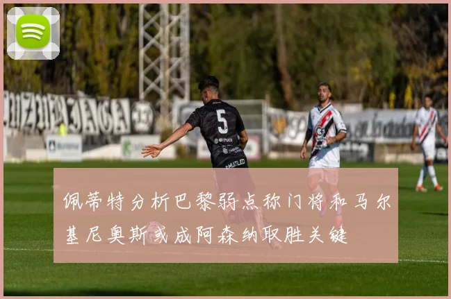 佩蒂特分析巴黎弱点称门将和马尔基尼奥斯或成阿森纳取胜关键