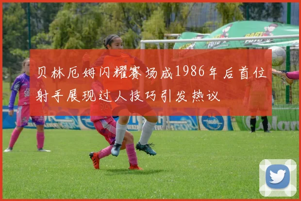 贝林厄姆闪耀赛场成1986年后首位射手展现过人技巧引发热议