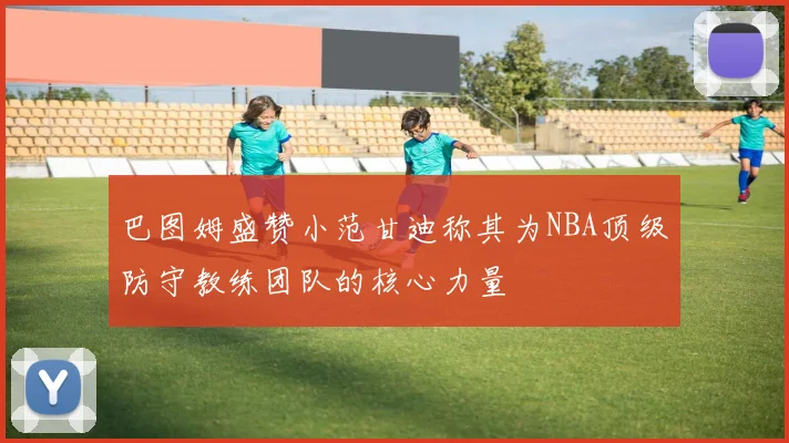巴图姆盛赞小范甘迪称其为NBA顶级防守教练团队的核心力量