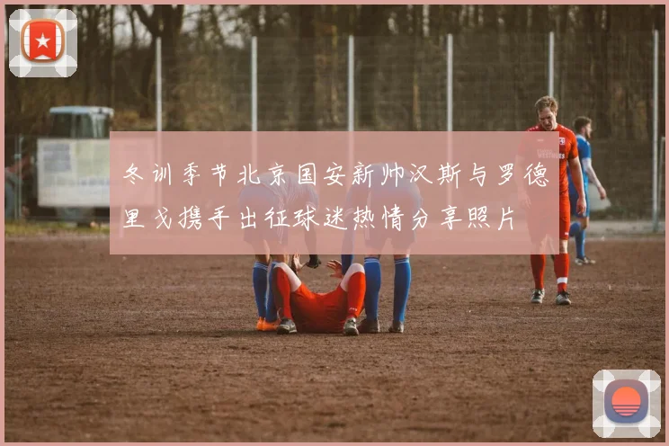 冬训季节北京国安新帅汉斯与罗德里戈携手出征球迷热情分享照片
