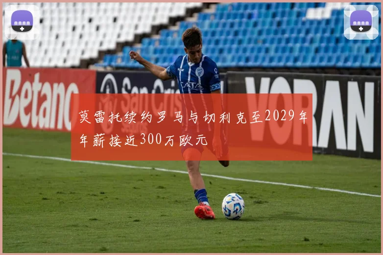莫雷托续约罗马与切利克至2029年年薪接近300万欧元