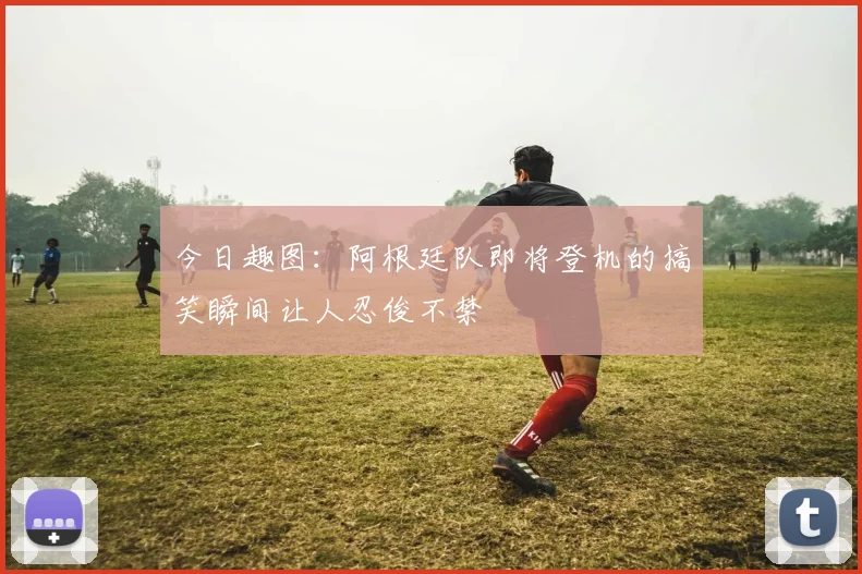 今日趣图：阿根廷队即将登机的搞笑瞬间让人忍俊不禁