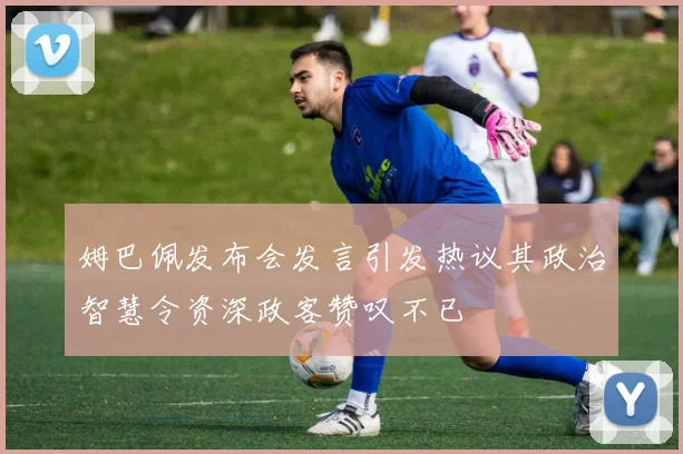 姆巴佩发布会发言引发热议其政治智慧令资深政客赞叹不已