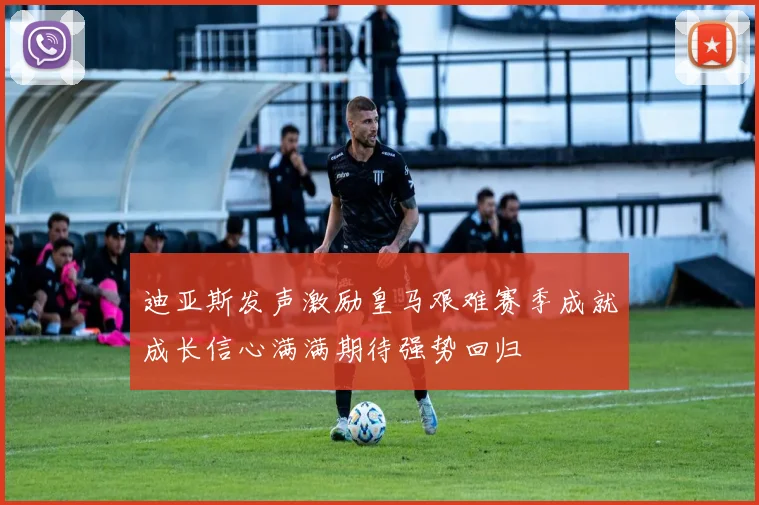 迪亚斯发声激励皇马艰难赛季成就成长信心满满期待强势回归