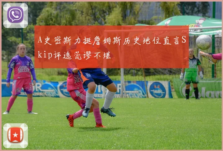 A史密斯力挺詹姆斯历史地位直言Skip评选荒谬不堪