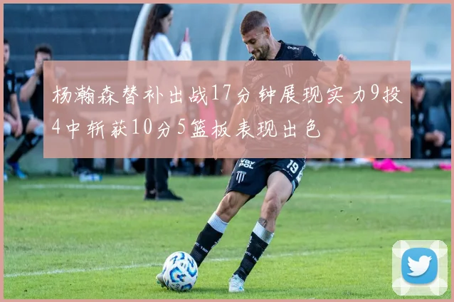 杨瀚森替补出战17分钟展现实力9投4中斩获10分5篮板表现出色