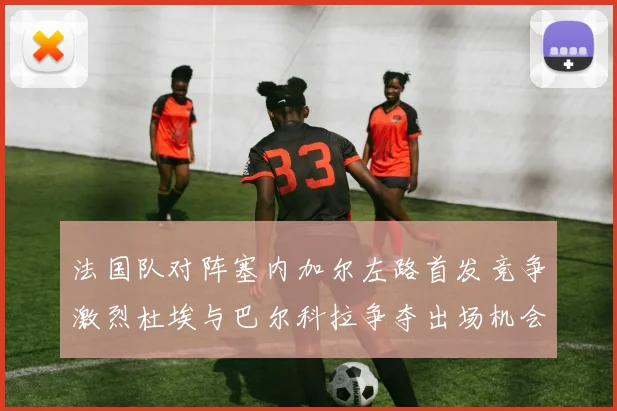 法国队对阵塞内加尔左路首发竞争激烈杜埃与巴尔科拉争夺出场机会