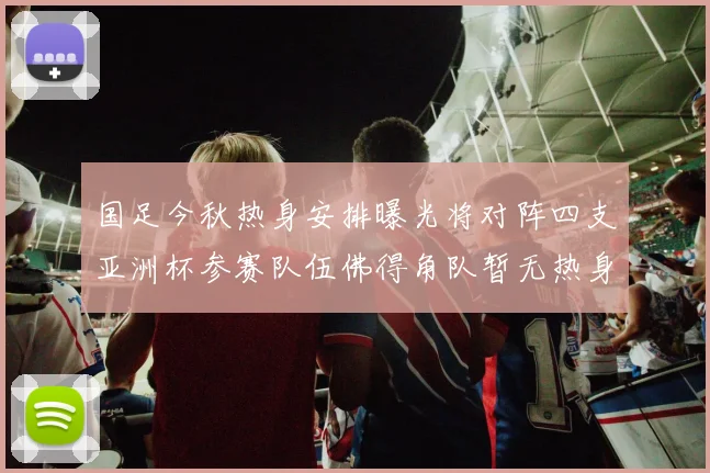 国足今秋热身安排曝光将对阵四支亚洲杯参赛队伍佛得角队暂无热身计划